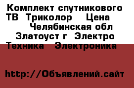 Комплект спутникового ТВ “Триколор“ › Цена ­ 4 500 - Челябинская обл., Златоуст г. Электро-Техника » Электроника   